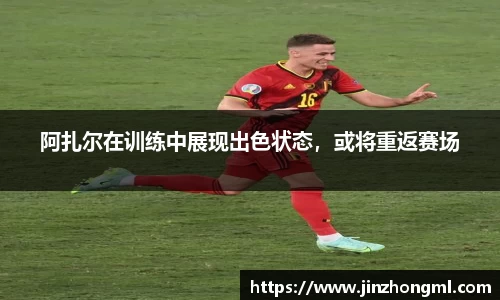 阿扎尔在训练中展现出色状态，或将重返赛场