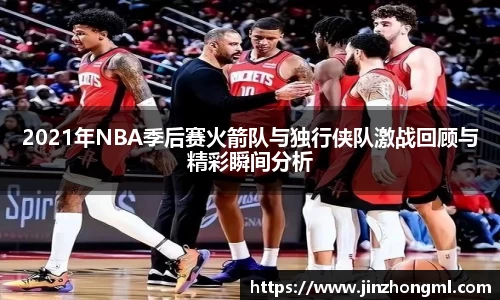 2021年NBA季后赛火箭队与独行侠队激战回顾与精彩瞬间分析